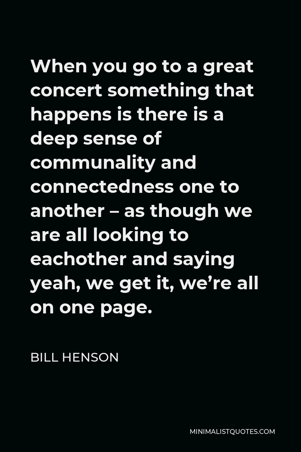 Bill Henson Quote - When you go to a great concert something that happens is there is a deep sense of communality and connectedness one to another – as though we are all looking to eachother and saying yeah, we get it, we’re all on one page.