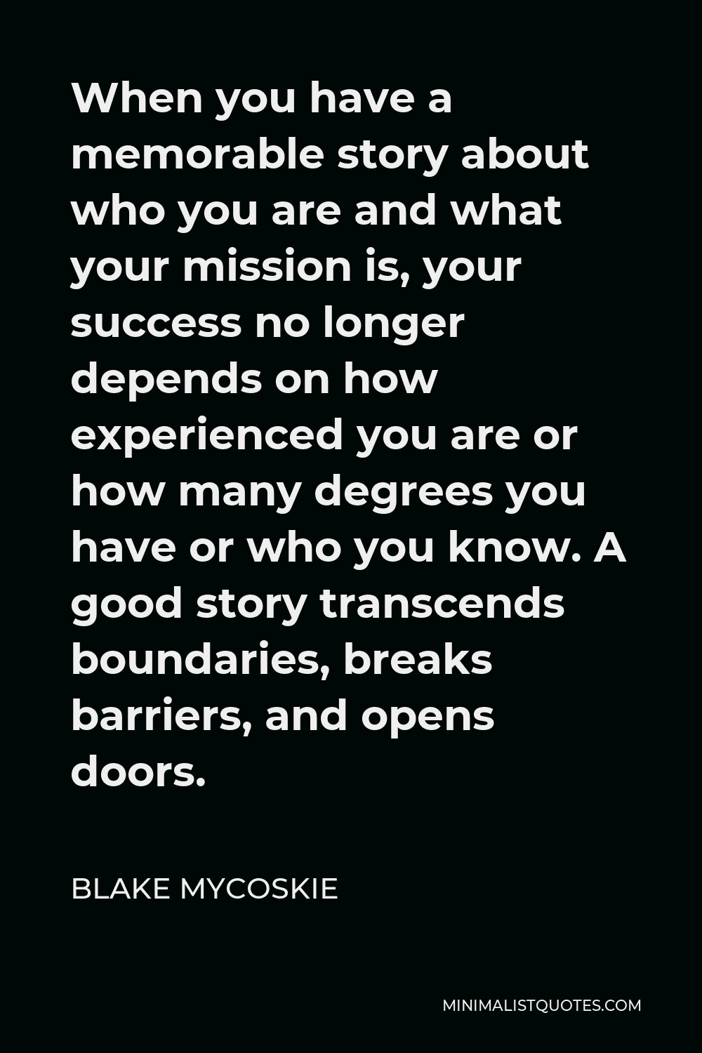 Blake Mycoskie Quote - When you have a memorable story about who you are and what your mission is, your success no longer depends on how experienced you are or how many degrees you have or who you know. A good story transcends boundaries, breaks barriers, and opens doors.
