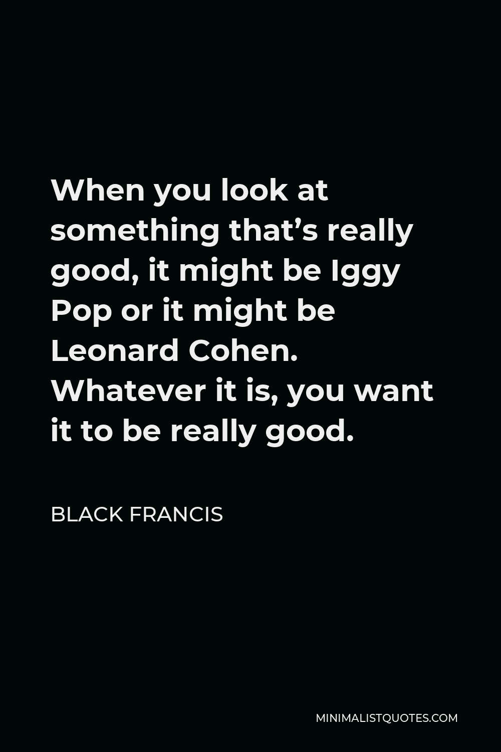 Black Francis Quote - When you look at something that’s really good, it might be Iggy Pop or it might be Leonard Cohen. Whatever it is, you want it to be really good.