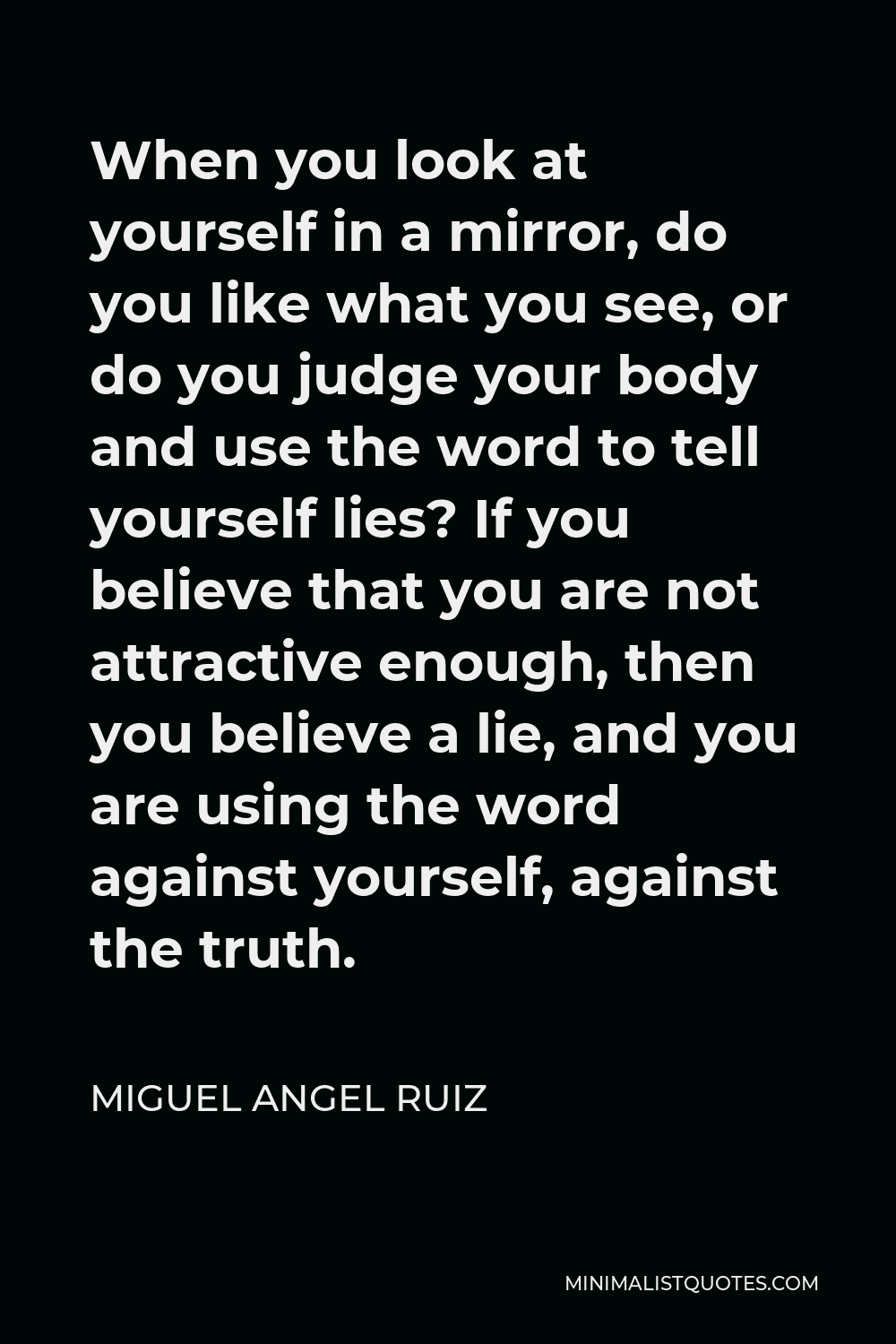 Miguel Angel Ruiz Quote - When you look at yourself in a mirror, do you like what you see, or do you judge your body and use the word to tell yourself lies? If you believe that you are not attractive enough, then you believe a lie, and you are using the word against yourself, against the truth.