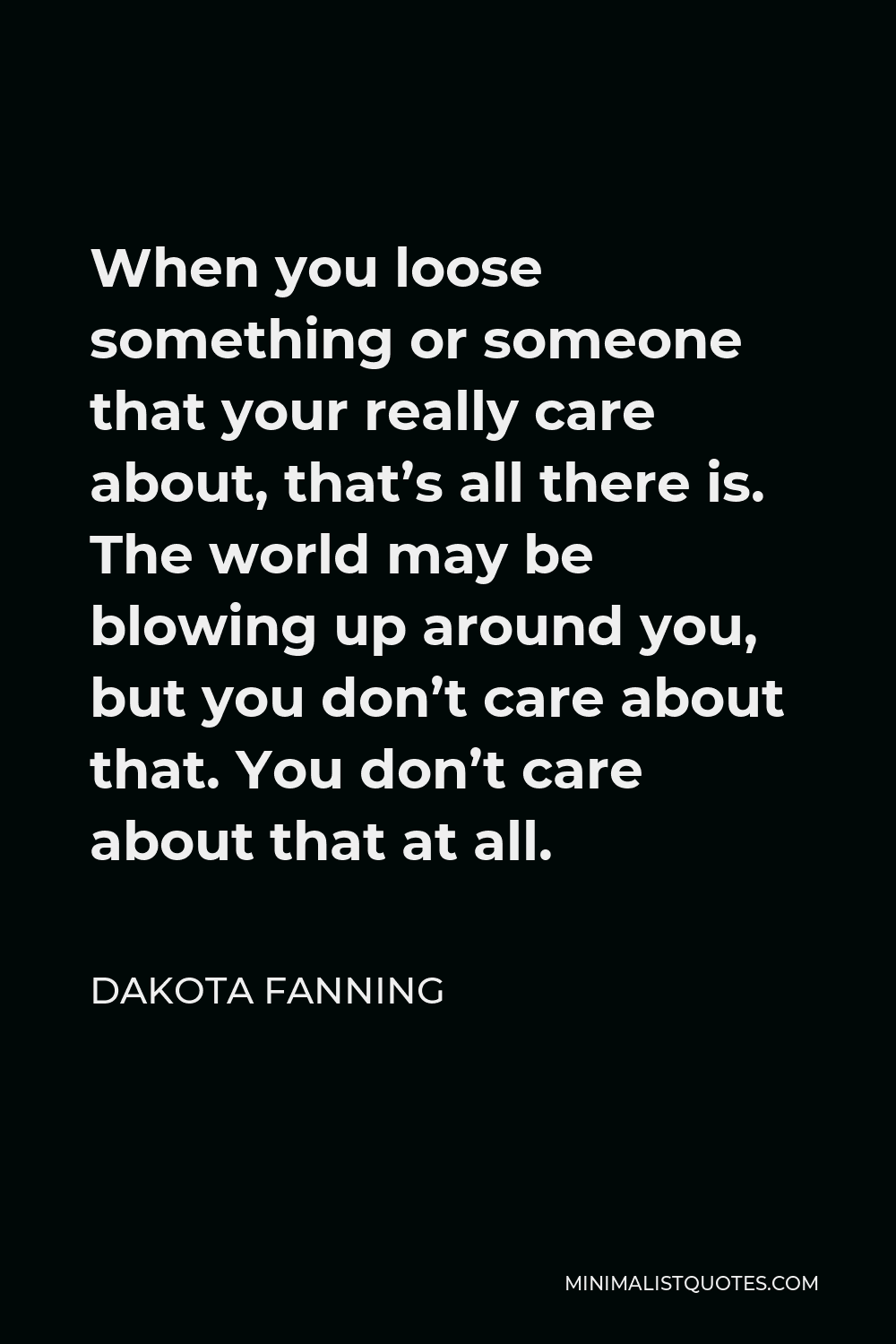 Dakota Fanning Quote - When you loose something or someone that your really care about, that’s all there is. The world may be blowing up around you, but you don’t care about that. You don’t care about that at all.