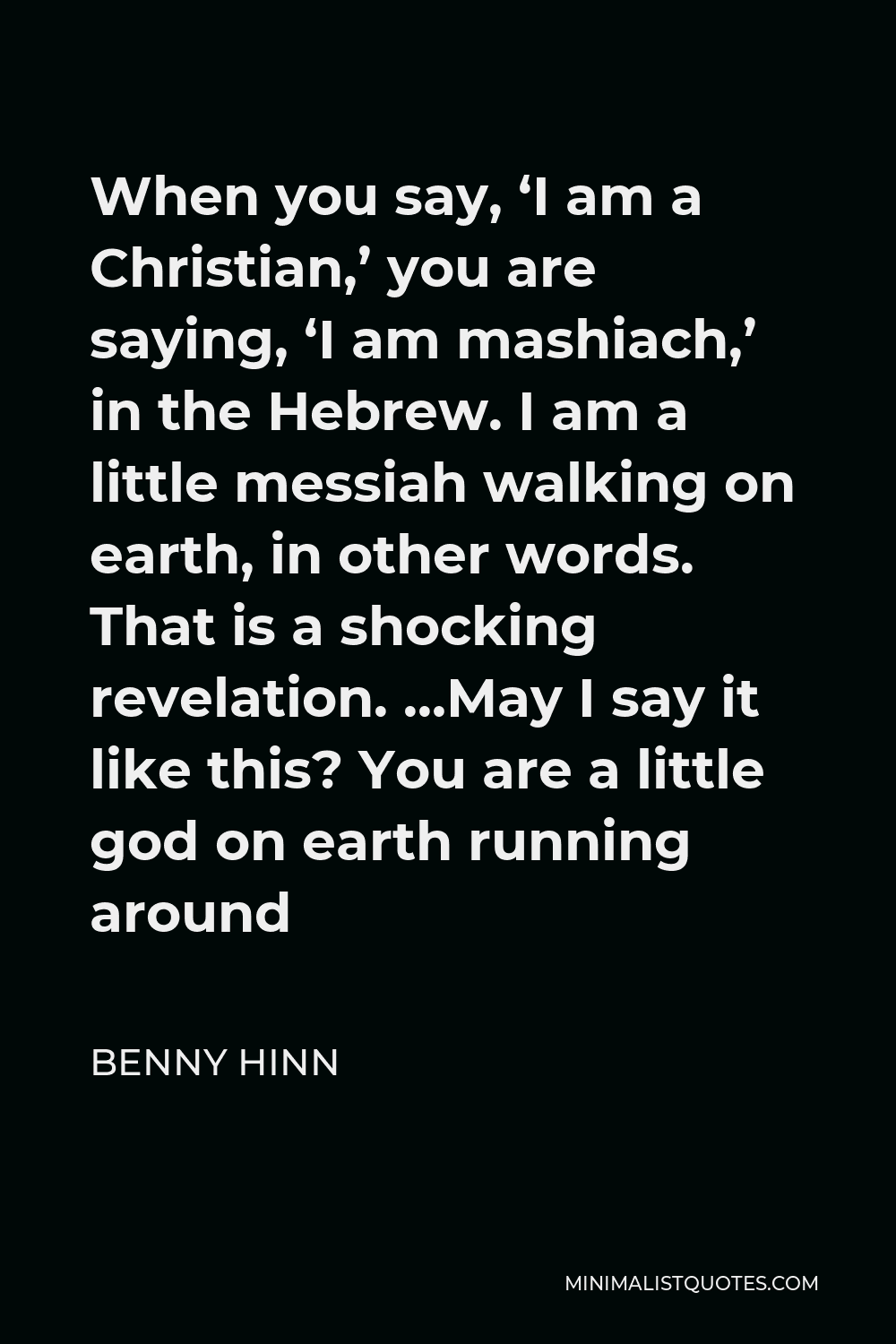 Benny Hinn Quote - When you say, ‘I am a Christian,’ you are saying, ‘I am mashiach,’ in the Hebrew. I am a little messiah walking on earth, in other words. That is a shocking revelation. …May I say it like this? You are a little god on earth running around