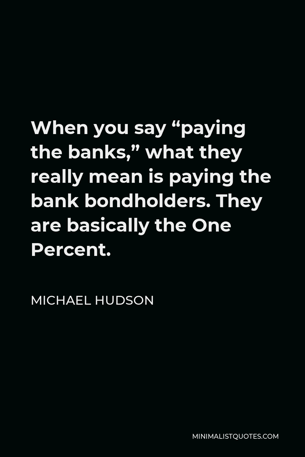Michael Hudson Quote - When you say “paying the banks,” what they really mean is paying the bank bondholders. They are basically the One Percent.