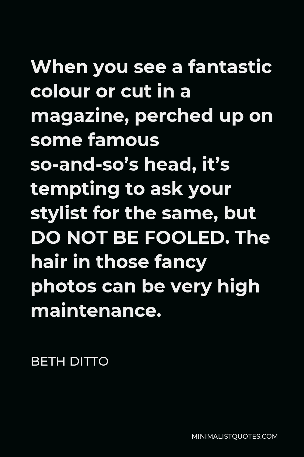 Beth Ditto Quote - When you see a fantastic colour or cut in a magazine, perched up on some famous so-and-so’s head, it’s tempting to ask your stylist for the same, but DO NOT BE FOOLED. The hair in those fancy photos can be very high maintenance.