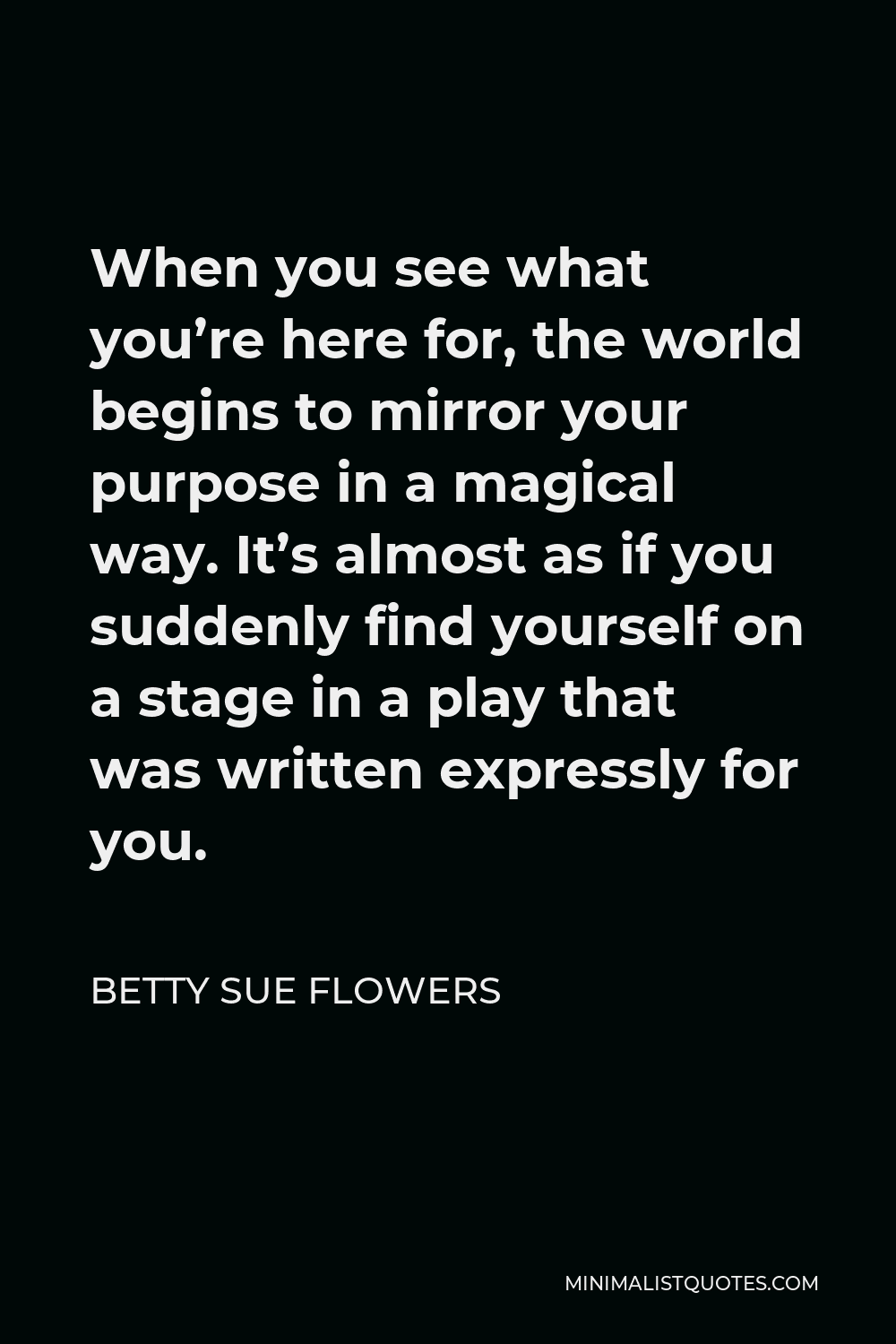 Betty Sue Flowers Quote - When you see what you’re here for, the world begins to mirror your purpose in a magical way. It’s almost as if you suddenly find yourself on a stage in a play that was written expressly for you.