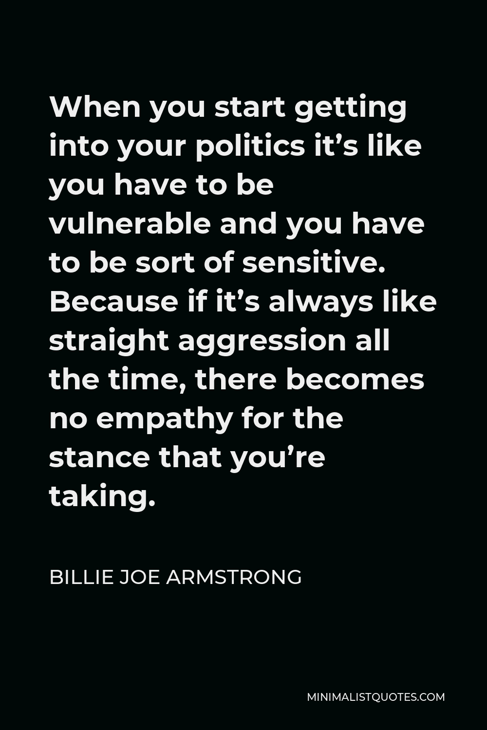 Billie Joe Armstrong Quote - When you start getting into your politics it’s like you have to be vulnerable and you have to be sort of sensitive. Because if it’s always like straight aggression all the time, there becomes no empathy for the stance that you’re taking.