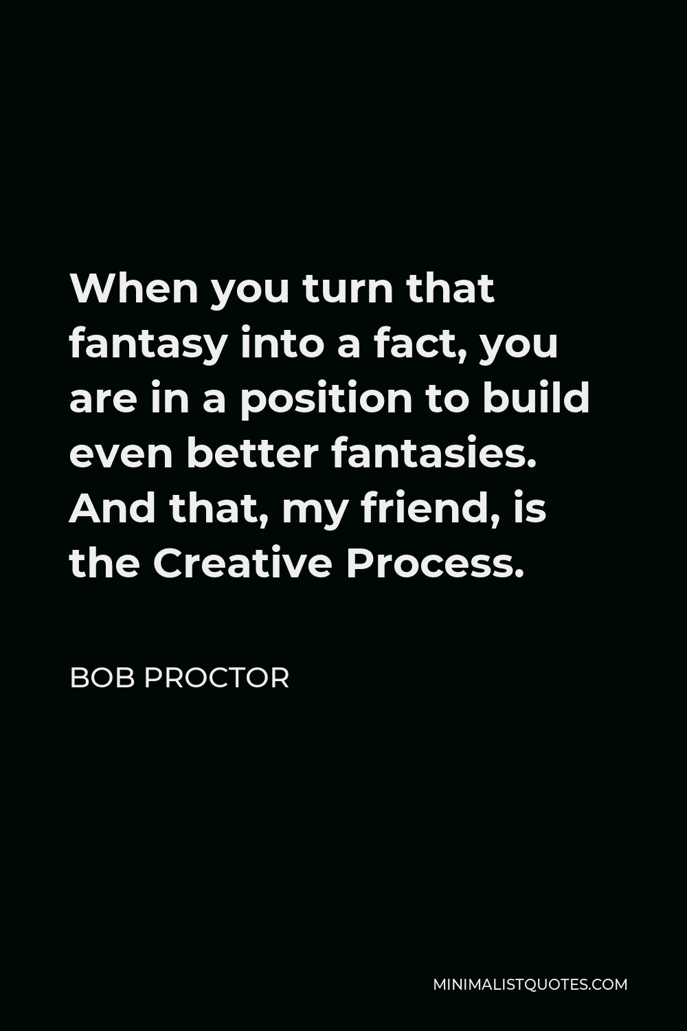 Bob Proctor Quote - When you turn that fantasy into a fact, you are in a position to build even better fantasies. And that, my friend, is the Creative Process.