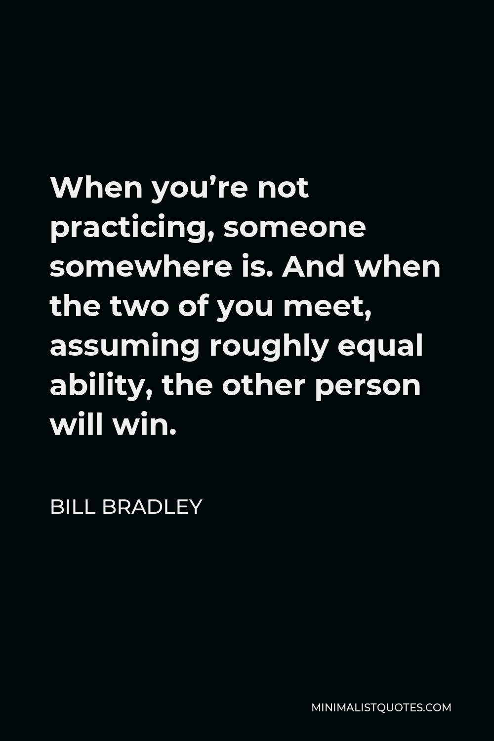 Bill Bradley Quote - When you’re not practicing, someone somewhere is. And when the two of you meet, assuming roughly equal ability, the other person will win.
