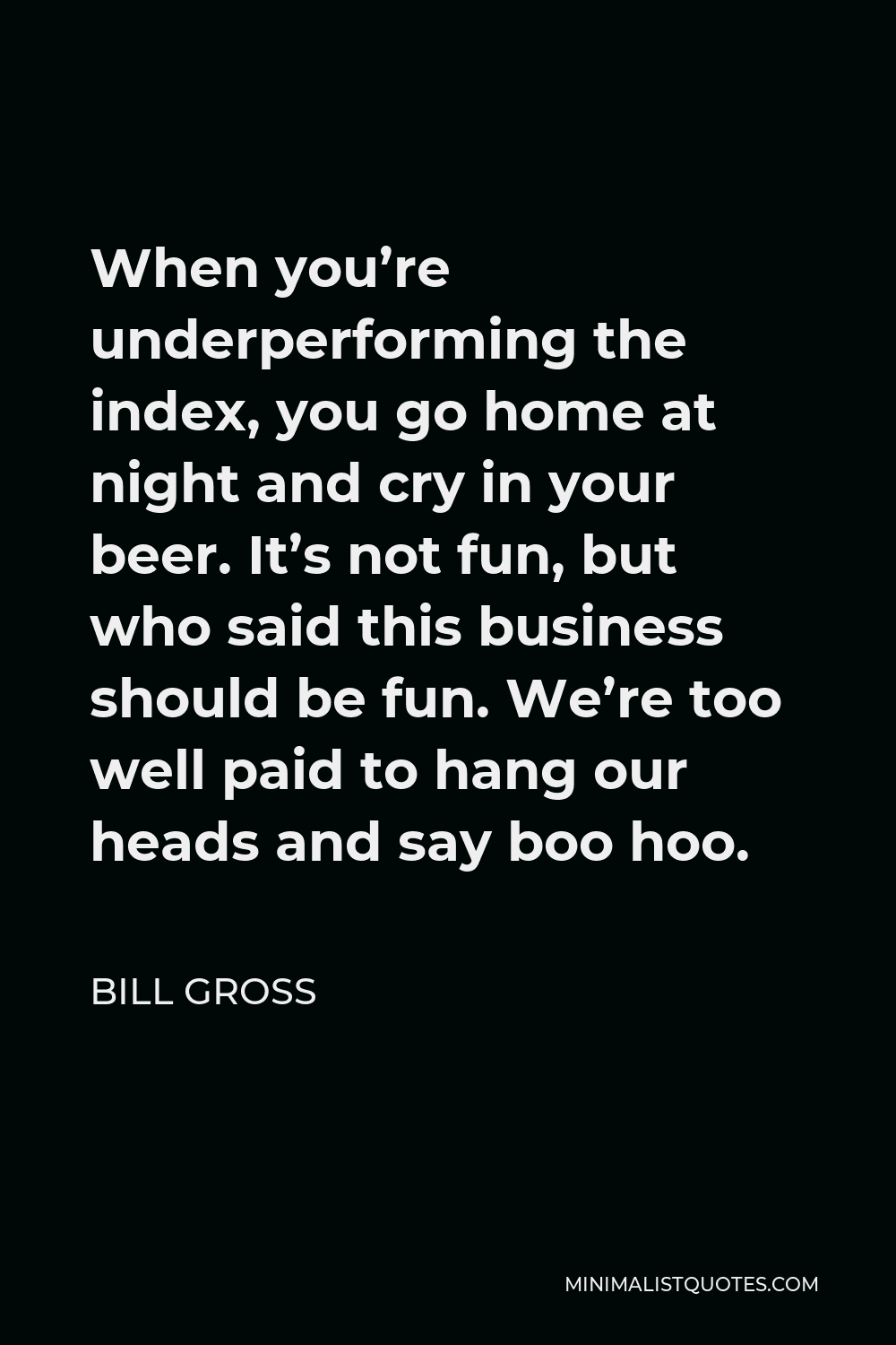 Bill Gross Quote - When you’re underperforming the index, you go home at night and cry in your beer. It’s not fun, but who said this business should be fun. We’re too well paid to hang our heads and say boo hoo.
