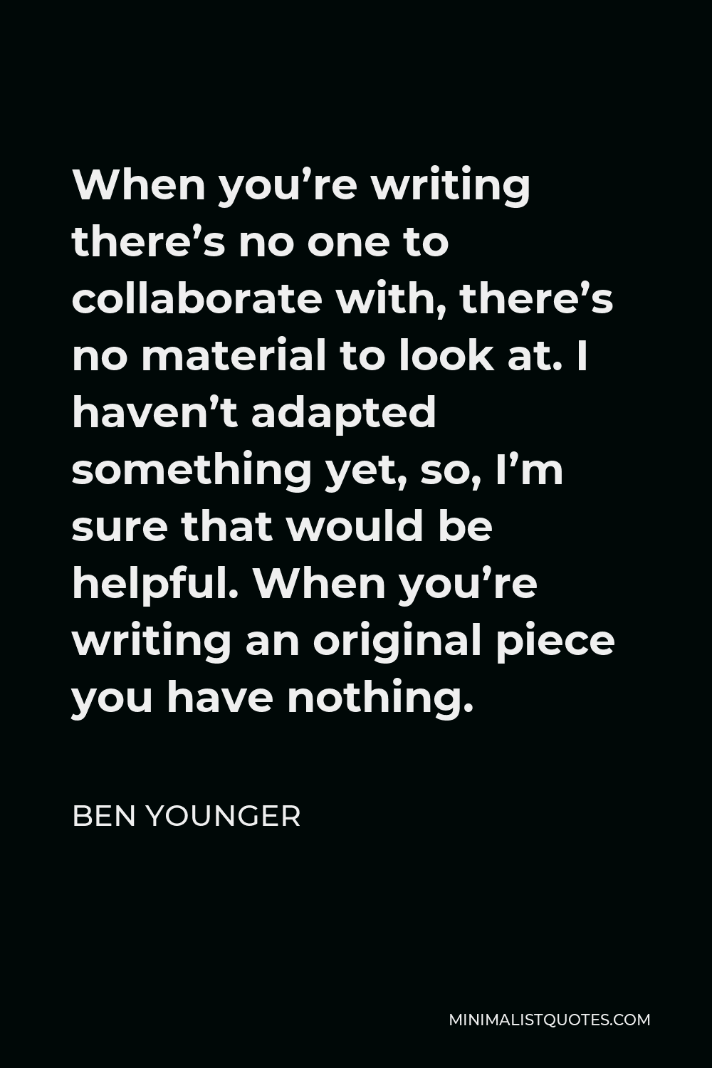 Ben Younger Quote - When you’re writing there’s no one to collaborate with, there’s no material to look at. I haven’t adapted something yet, so, I’m sure that would be helpful. When you’re writing an original piece you have nothing.