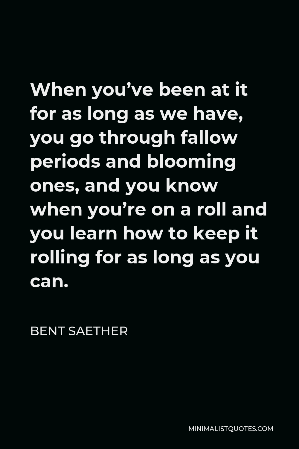 Bent Saether Quote - When you’ve been at it for as long as we have, you go through fallow periods and blooming ones, and you know when you’re on a roll and you learn how to keep it rolling for as long as you can.