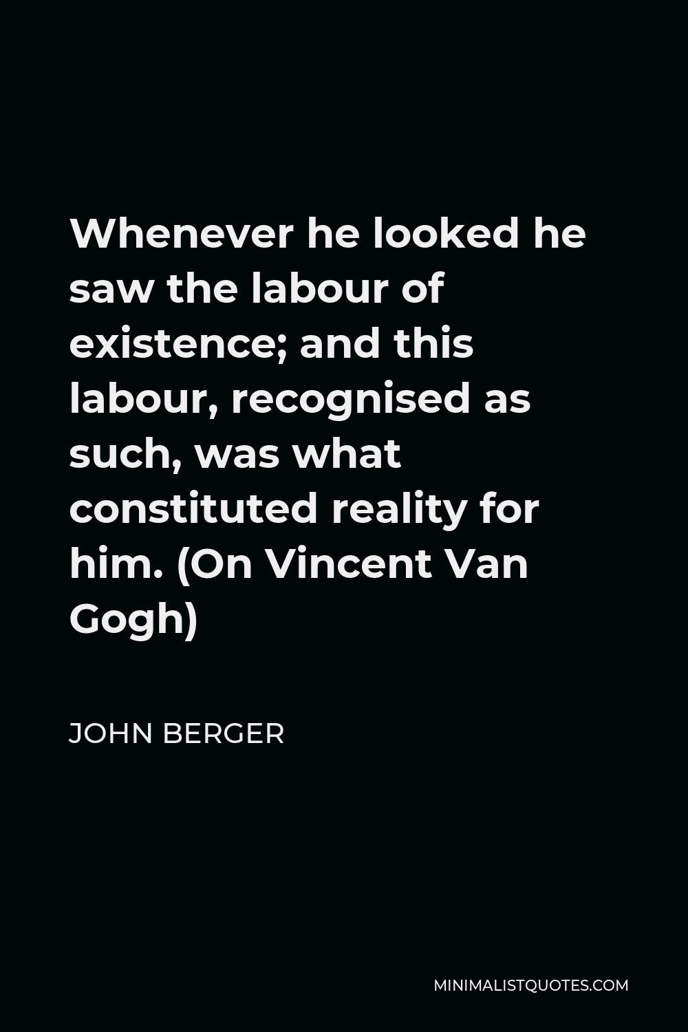 John Berger Quote - Whenever he looked he saw the labour of existence; and this labour, recognised as such, was what constituted reality for him. (On Vincent Van Gogh)