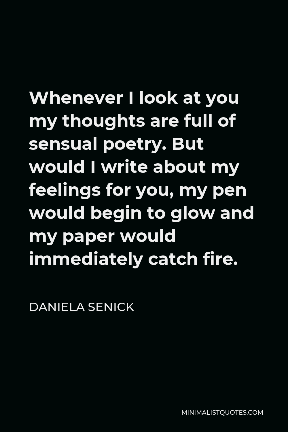 Daniela Senick Quote - Whenever I look at you my thoughts are full of sensual poetry. But would I write about my feelings for you, my pen would begin to glow and my paper would immediately catch fire.