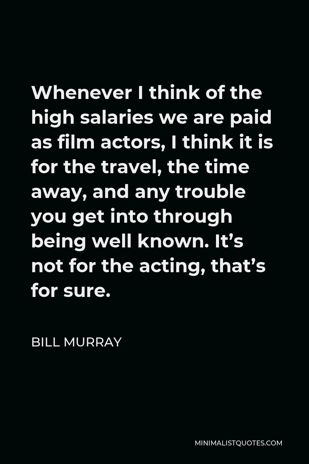 Bill Murray Quote - Whenever I think of the high salaries we are paid as film actors, I think it is for the travel, the time away, and any trouble you get into through being well known. It’s not for the acting, that’s for sure.