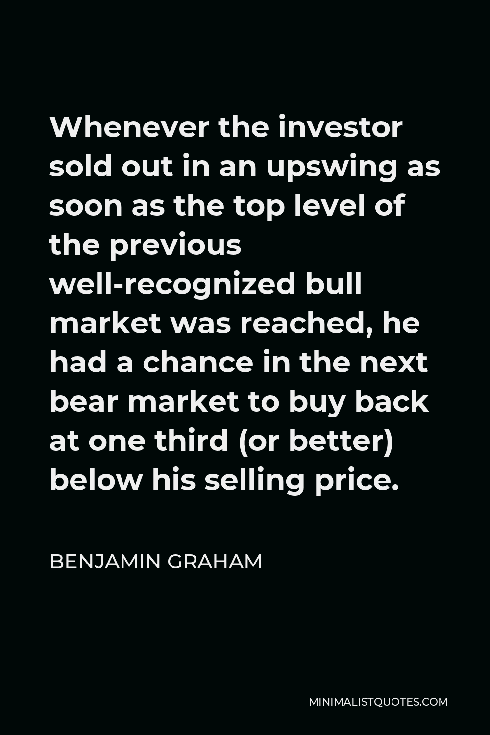 Benjamin Graham Quote - Whenever the investor sold out in an upswing as soon as the top level of the previous well-recognized bull market was reached, he had a chance in the next bear market to buy back at one third (or better) below his selling price.