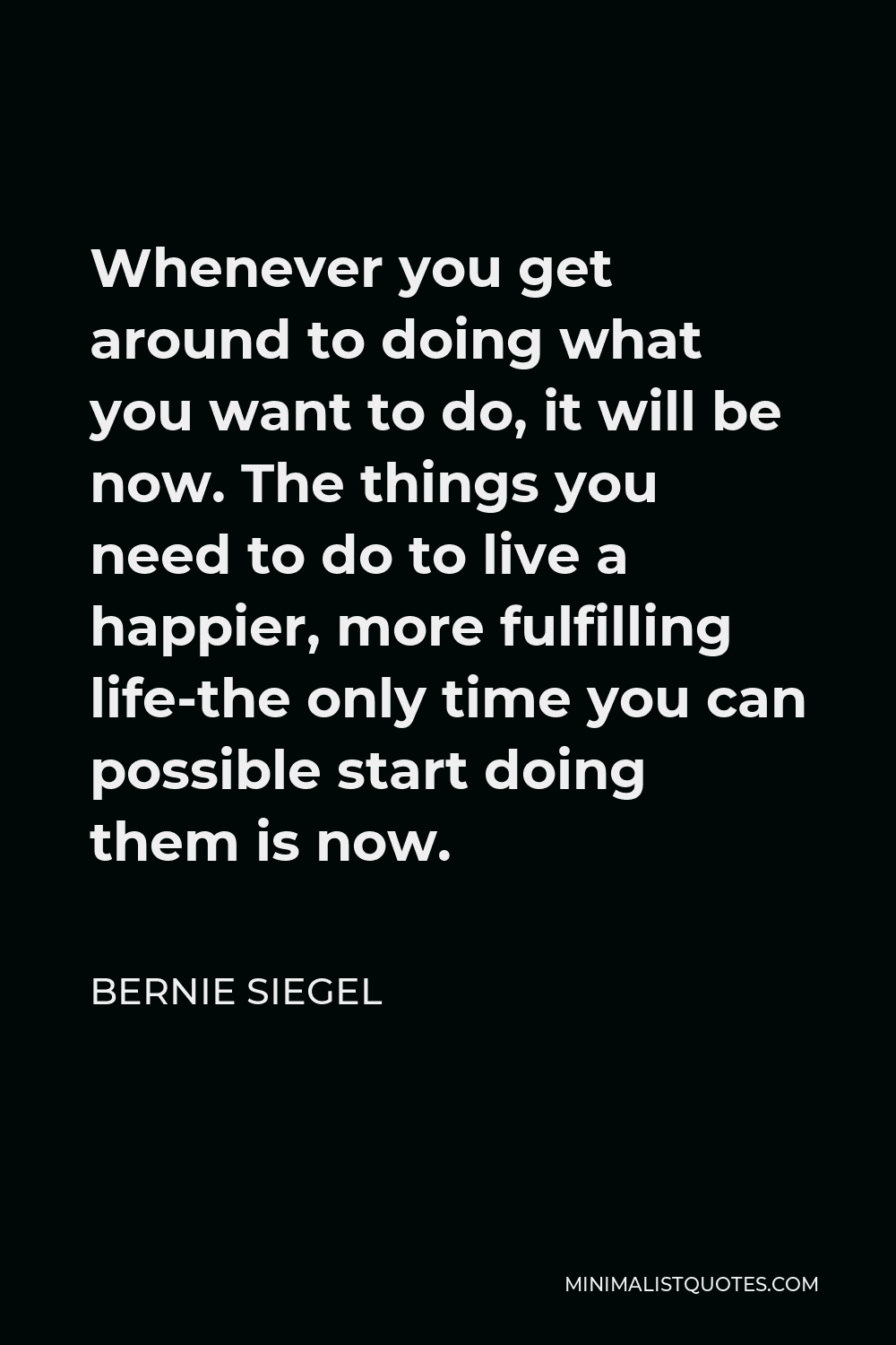 Bernie Siegel Quote - Whenever you get around to doing what you want to do, it will be now. The things you need to do to live a happier, more fulfilling life-the only time you can possible start doing them is now.