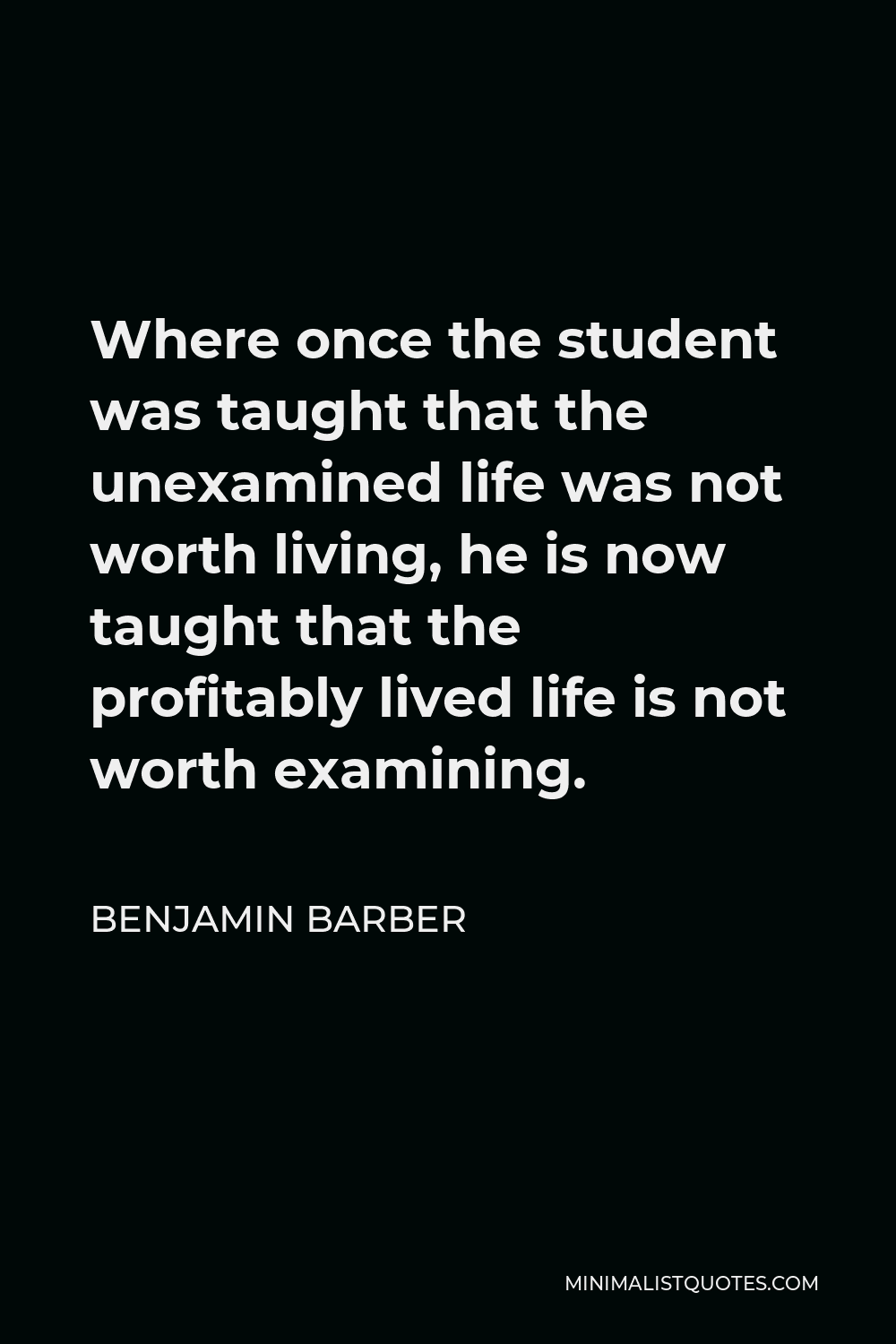 Benjamin Barber Quote - Where once the student was taught that the unexamined life was not worth living, he is now taught that the profitably lived life is not worth examining.