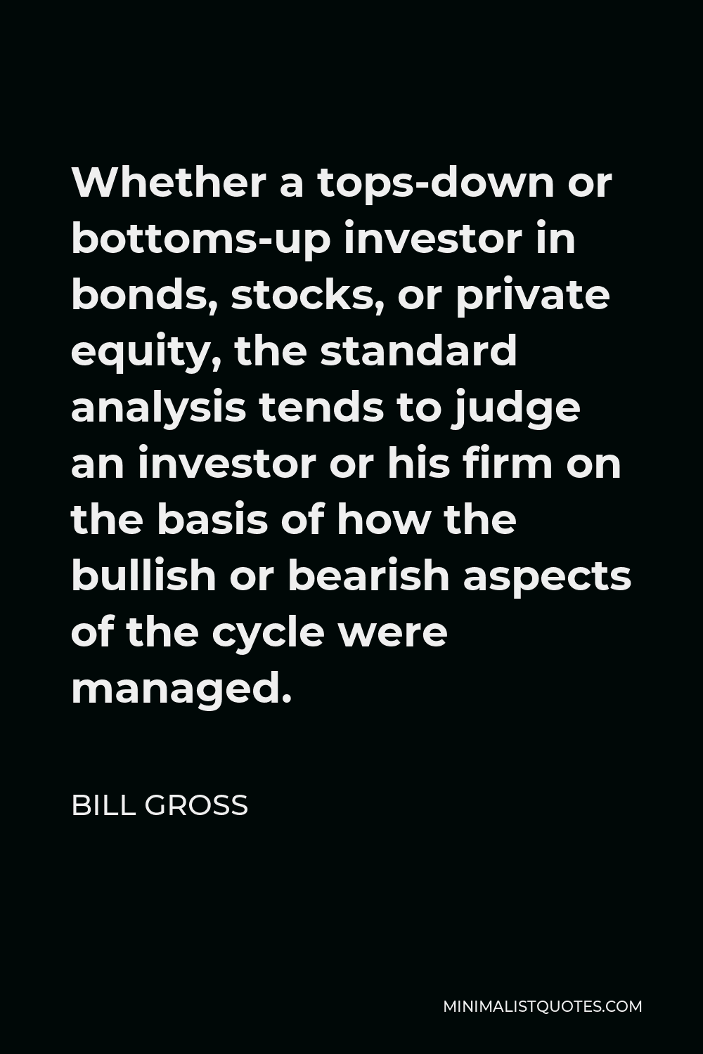 Bill Gross Quote - Whether a tops-down or bottoms-up investor in bonds, stocks, or private equity, the standard analysis tends to judge an investor or his firm on the basis of how the bullish or bearish aspects of the cycle were managed.