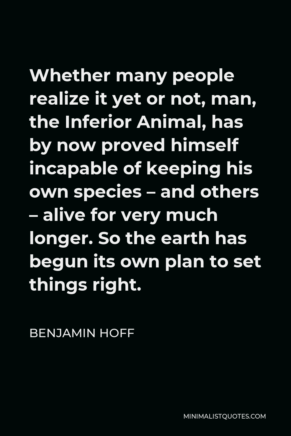 Benjamin Hoff Quote - Whether many people realize it yet or not, man, the Inferior Animal, has by now proved himself incapable of keeping his own species – and others – alive for very much longer. So the earth has begun its own plan to set things right.