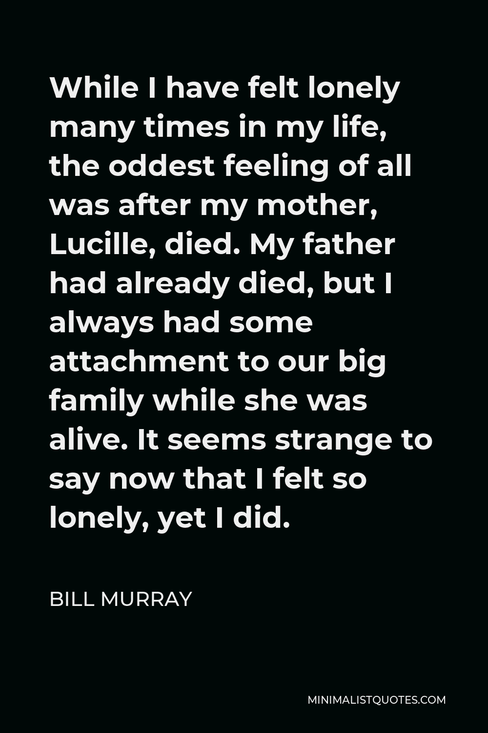 Bill Murray Quote - While I have felt lonely many times in my life, the oddest feeling of all was after my mother, Lucille, died. My father had already died, but I always had some attachment to our big family while she was alive. It seems strange to say now that I felt so lonely, yet I did.