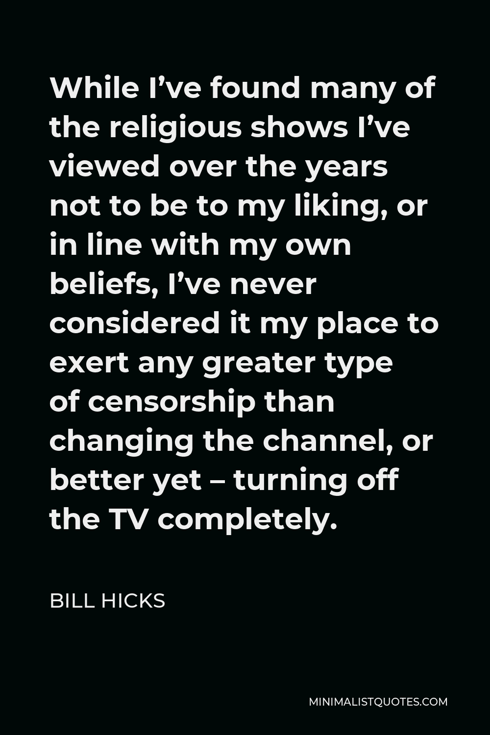 Bill Hicks Quote - While I’ve found many of the religious shows I’ve viewed over the years not to be to my liking, or in line with my own beliefs, I’ve never considered it my place to exert any greater type of censorship than changing the channel, or better yet – turning off the TV completely.