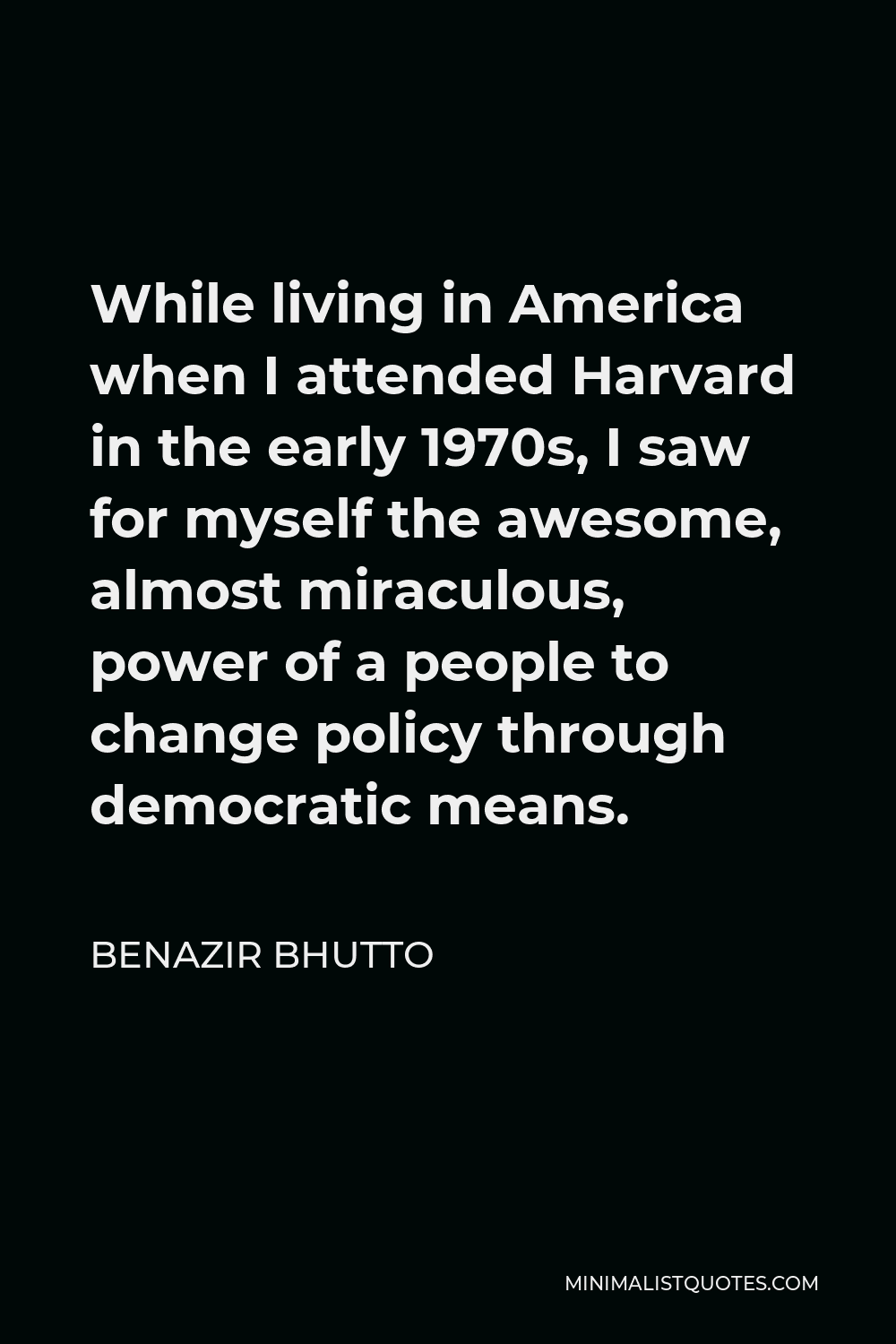 Benazir Bhutto Quote - While living in America when I attended Harvard in the early 1970s, I saw for myself the awesome, almost miraculous, power of a people to change policy through democratic means.