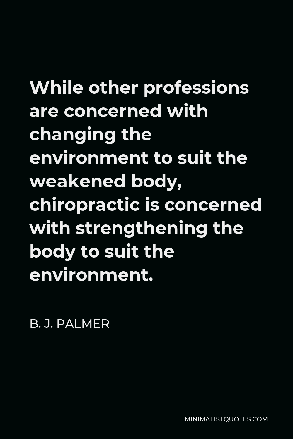 B. J. Palmer Quote - While other professions are concerned with changing the environment to suit the weakened body, chiropractic is concerned with strengthening the body to suit the environment.