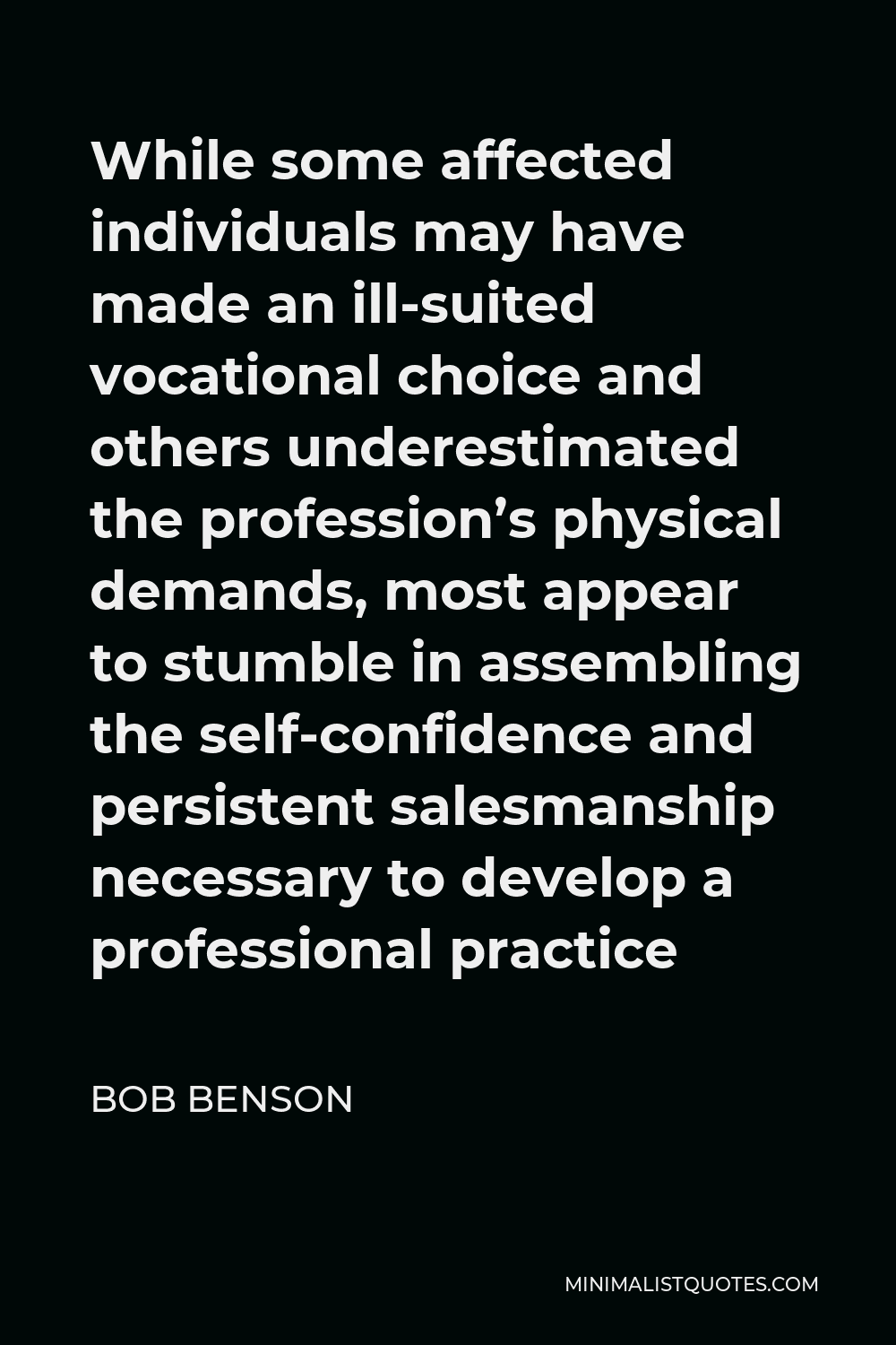 Bob Benson Quote - While some affected individuals may have made an ill-suited vocational choice and others underestimated the profession’s physical demands, most appear to stumble in assembling the self-confidence and persistent salesmanship necessary to develop a professional practice