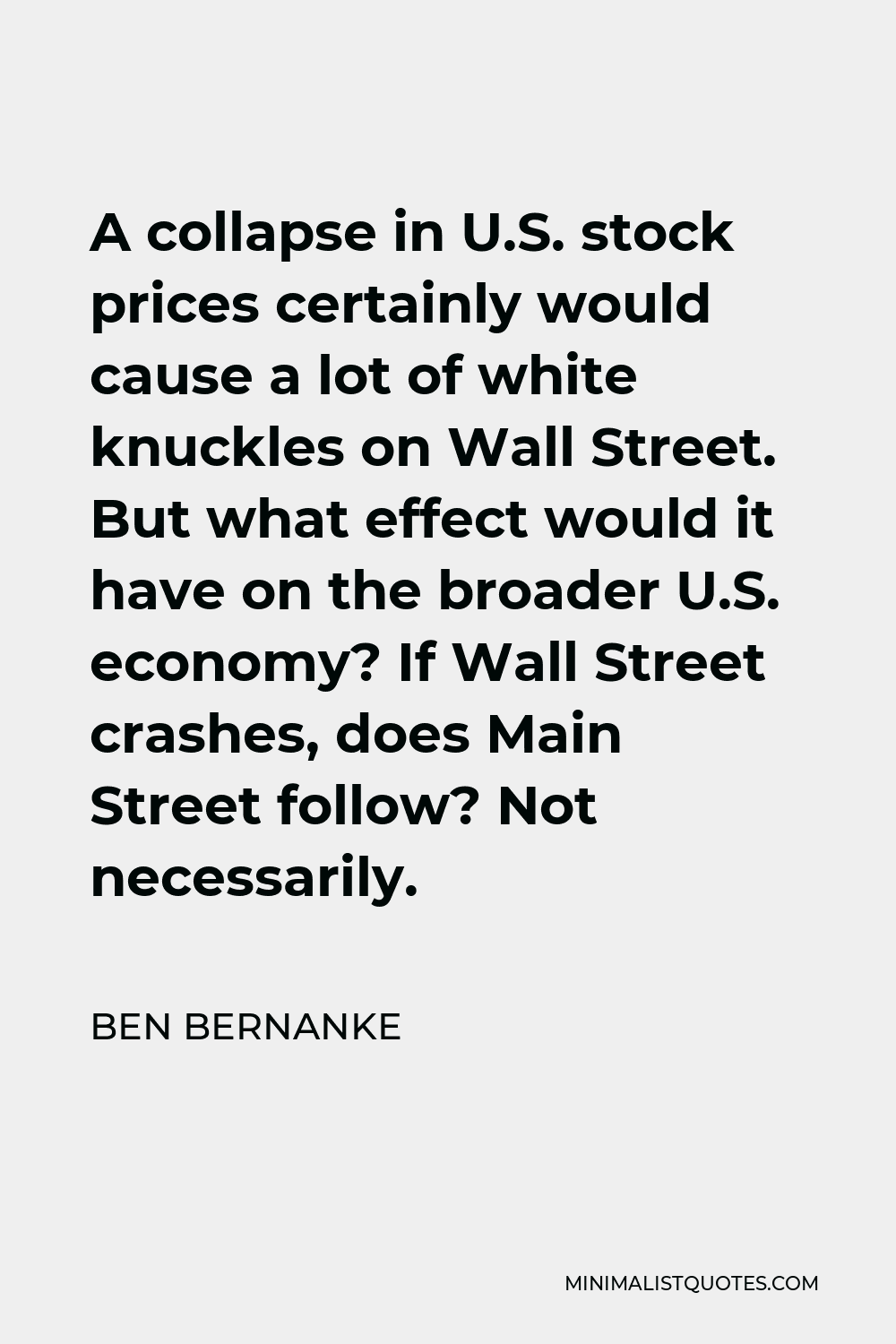 Ben Bernanke Quote - A collapse in U.S. stock prices certainly would cause a lot of white knuckles on Wall Street. But what effect would it have on the broader U.S. economy? If Wall Street crashes, does Main Street follow? Not necessarily.