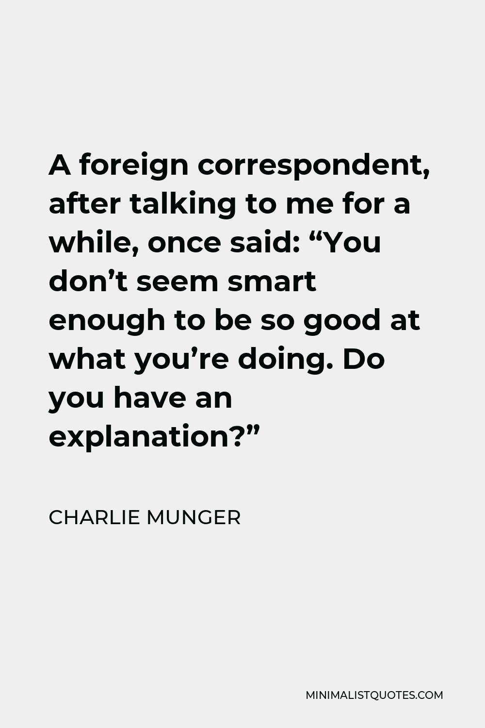 Charlie Munger Quote A Foreign Correspondent After Talking To Me For A While Once Said You Don T Seem Smart Enough To Be So Good At What You Re Doing Do You Have An