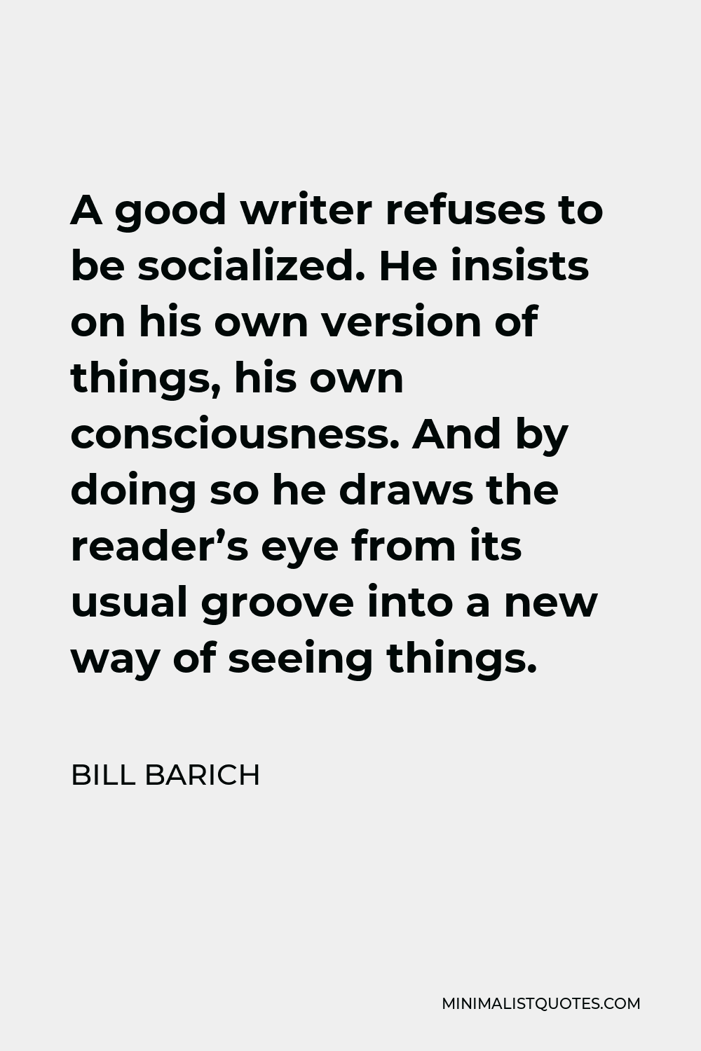 Bill Barich Quote - A good writer refuses to be socialized. He insists on his own version of things, his own consciousness. And by doing so he draws the reader’s eye from its usual groove into a new way of seeing things.