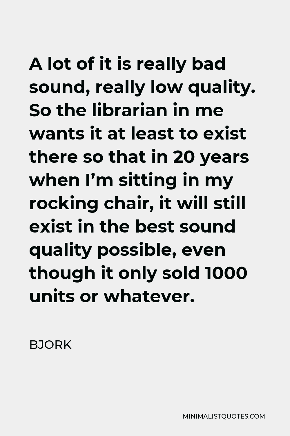 Bjork Quote - A lot of it is really bad sound, really low quality. So the librarian in me wants it at least to exist there so that in 20 years when I’m sitting in my rocking chair, it will still exist in the best sound quality possible, even though it only sold 1000 units or whatever.