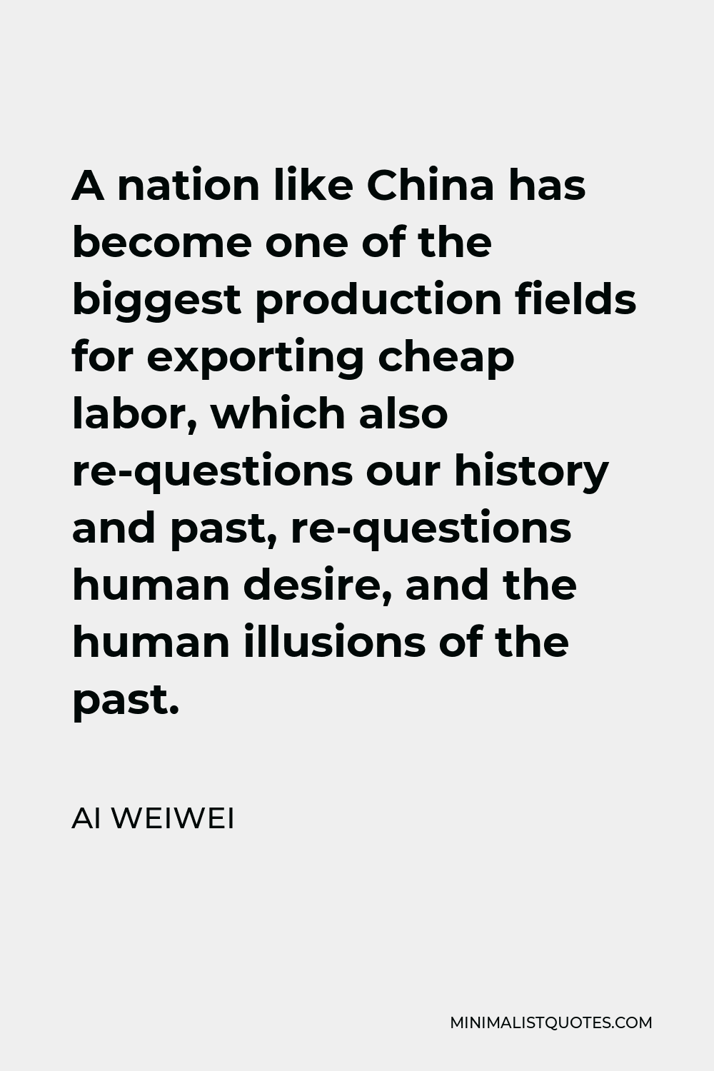 Ai Weiwei Quote - A nation like China has become one of the biggest production fields for exporting cheap labor, which also re-questions our history and past, re-questions human desire, and the human illusions of the past.