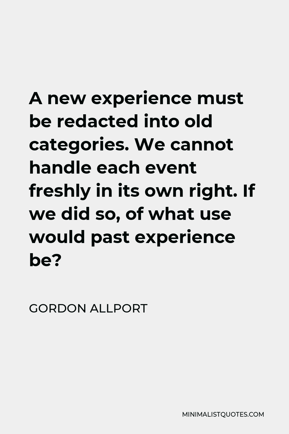 Gordon Allport Quote - A new experience must be redacted into old categories. We cannot handle each event freshly in its own right. If we did so, of what use would past experience be?