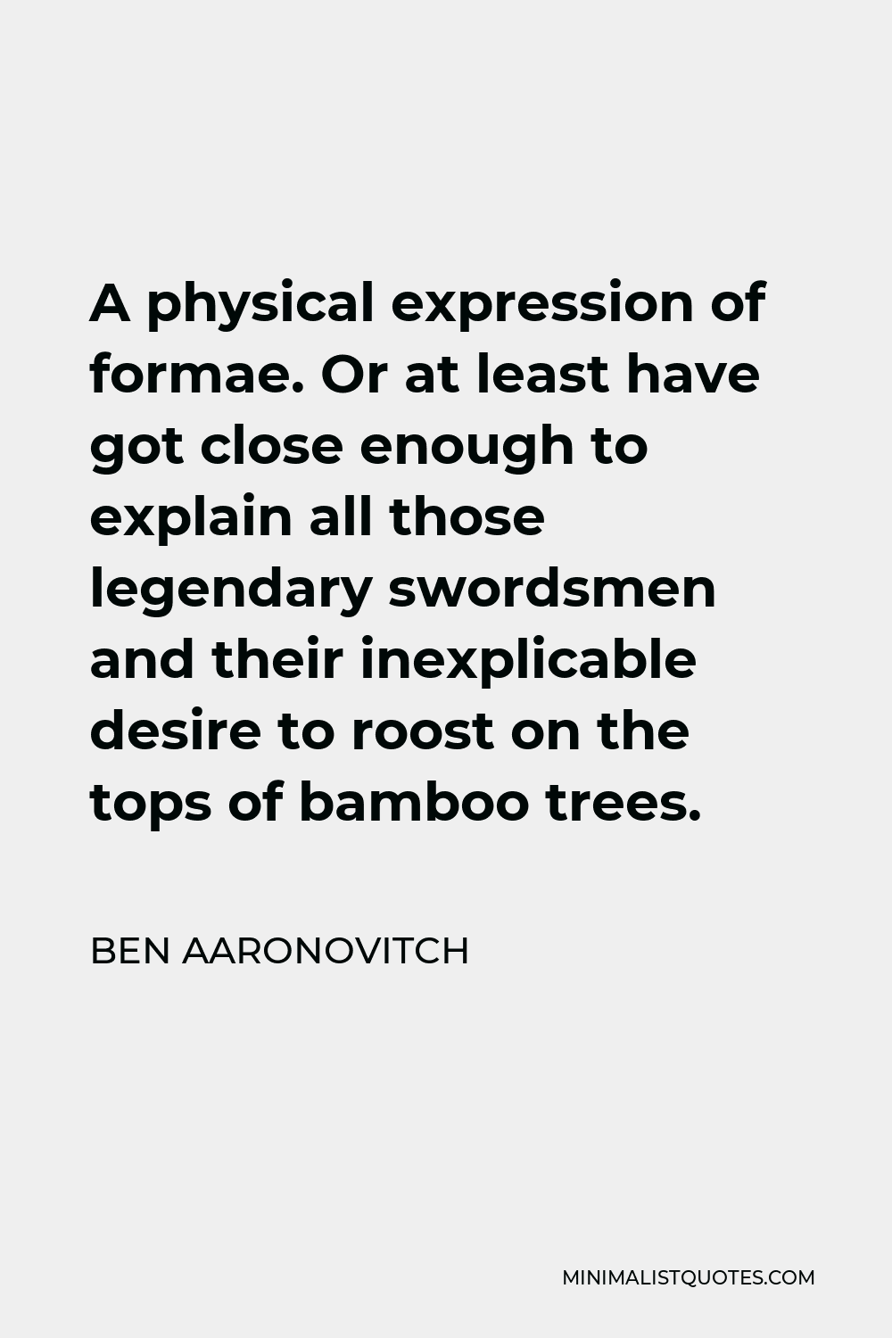 Ben Aaronovitch Quote - A physical expression of formae. Or at least have got close enough to explain all those legendary swordsmen and their inexplicable desire to roost on the tops of bamboo trees.