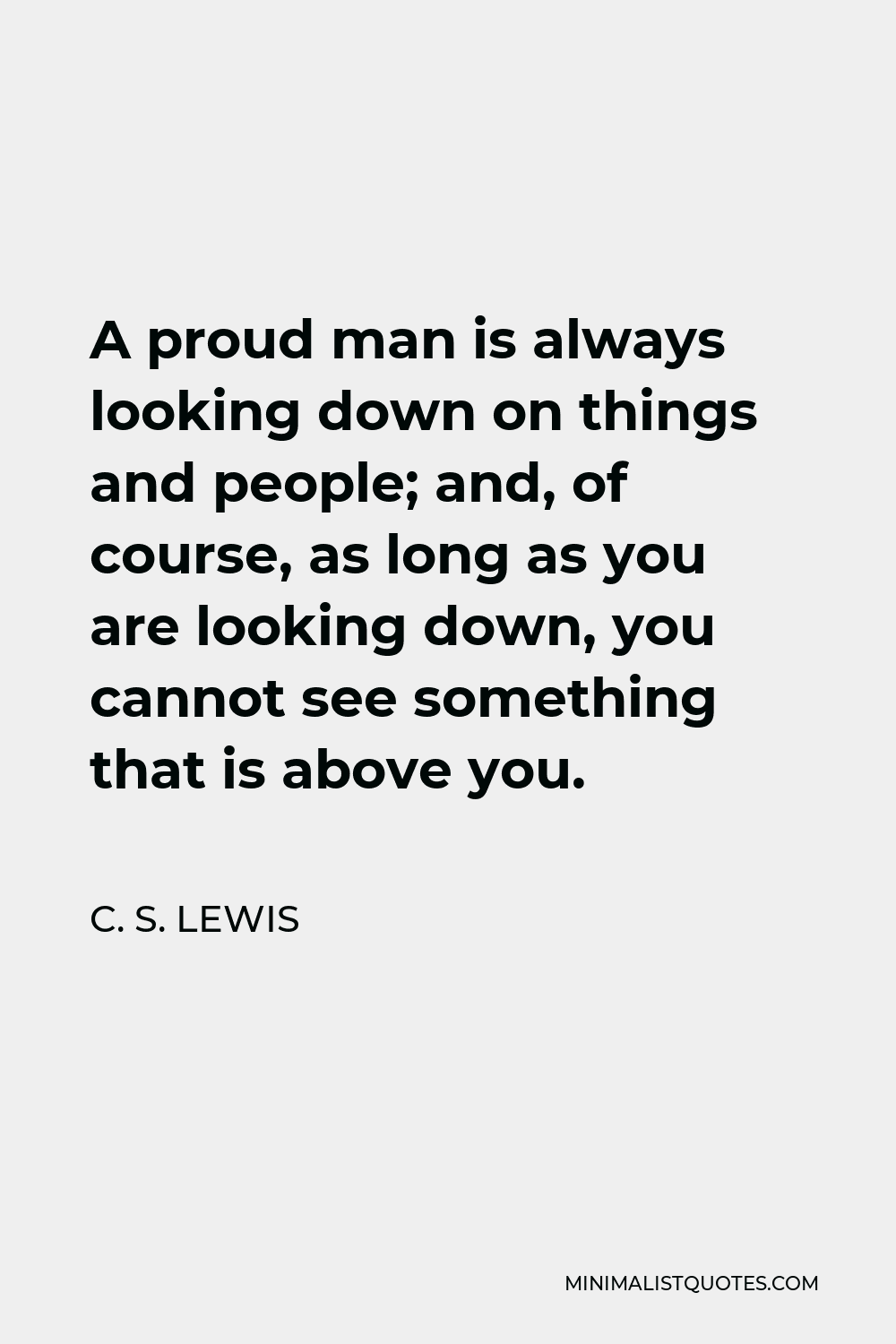 C. S. Lewis Quote - A proud man is always looking down on things and people; and, of course, as long as you are looking down, you cannot see something that is above you.