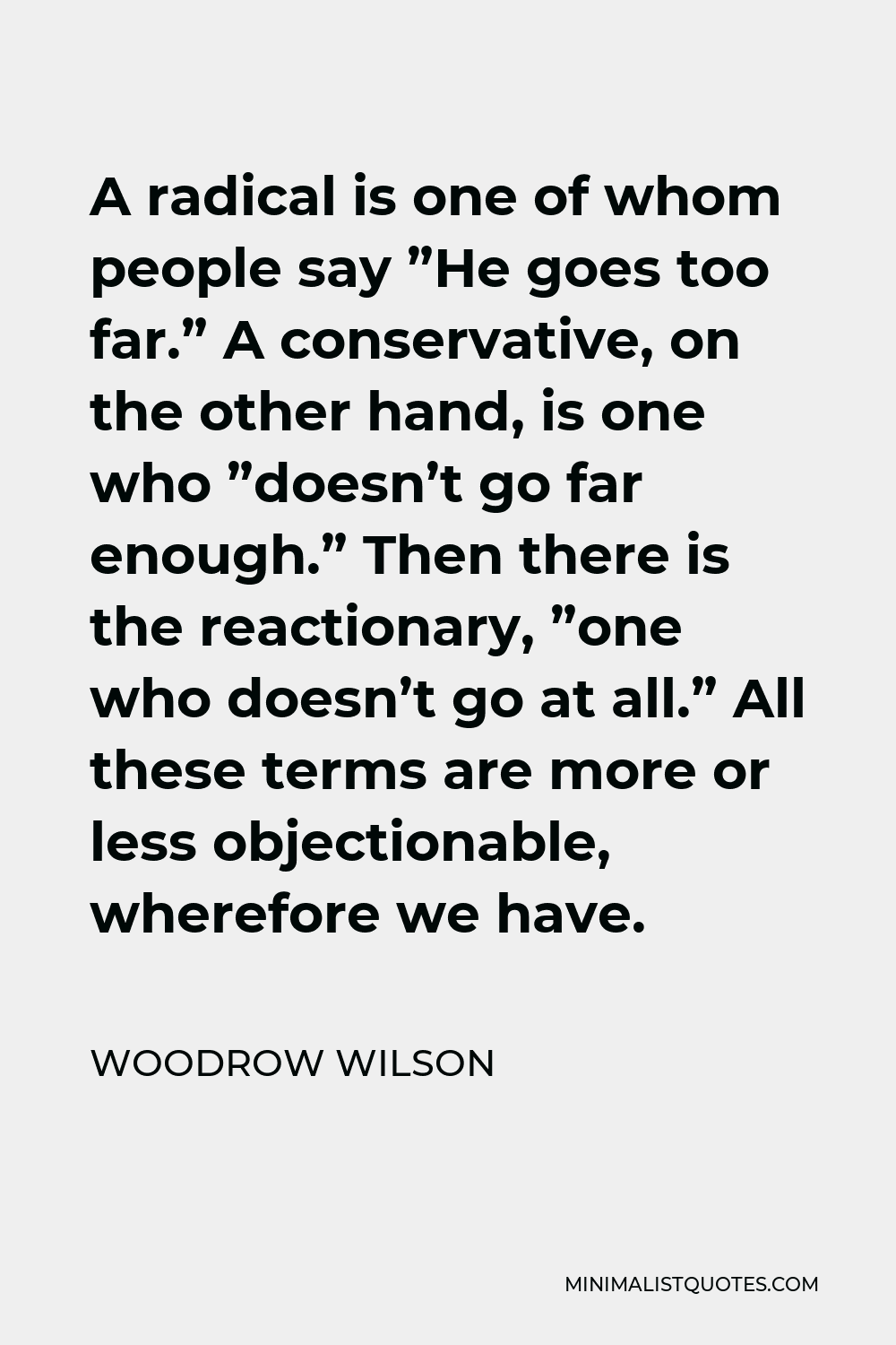 Woodrow Wilson Quote - A radical is one of whom people say ”He goes too far.” A conservative, on the other hand, is one who ”doesn’t go far enough.” Then there is the reactionary, ”one who doesn’t go at all.” All these terms are more or less objectionable, wherefore we have.
