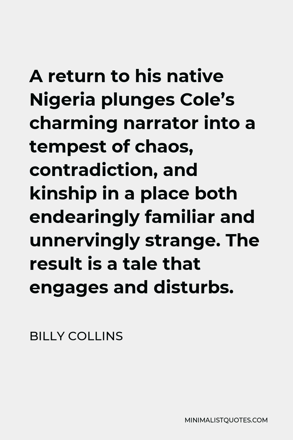 Billy Collins Quote - A return to his native Nigeria plunges Cole’s charming narrator into a tempest of chaos, contradiction, and kinship in a place both endearingly familiar and unnervingly strange. The result is a tale that engages and disturbs.