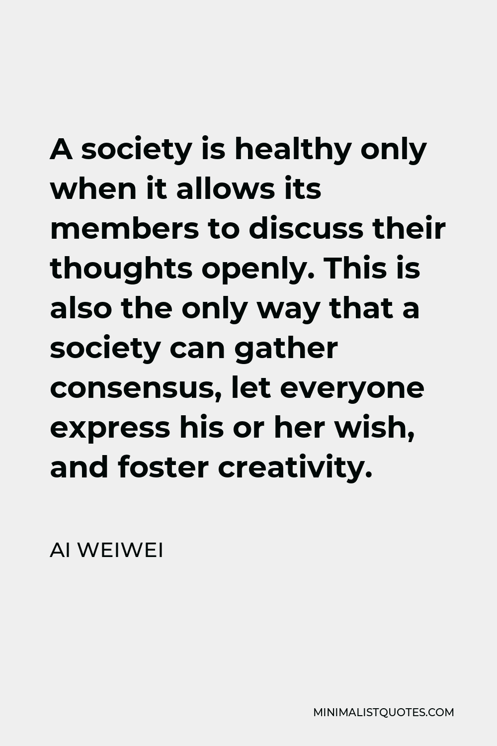 Ai Weiwei Quote - A society is healthy only when it allows its members to discuss their thoughts openly. This is also the only way that a society can gather consensus, let everyone express his or her wish, and foster creativity.