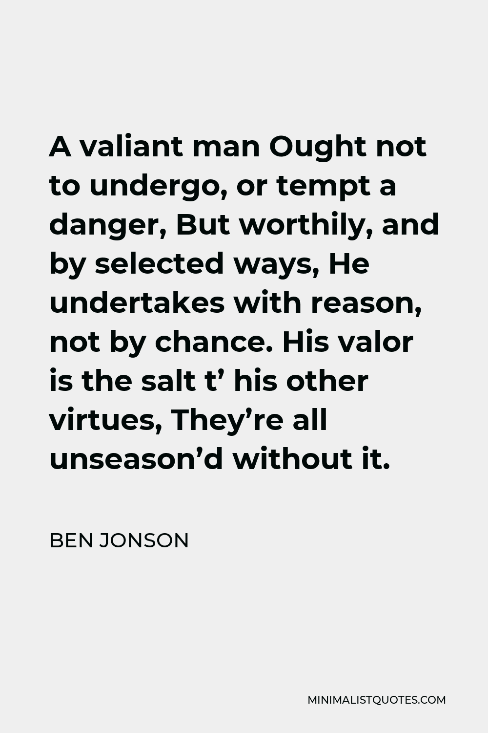 Ben Jonson Quote - A valiant man Ought not to undergo, or tempt a danger, But worthily, and by selected ways, He undertakes with reason, not by chance. His valor is the salt t’ his other virtues, They’re all unseason’d without it.
