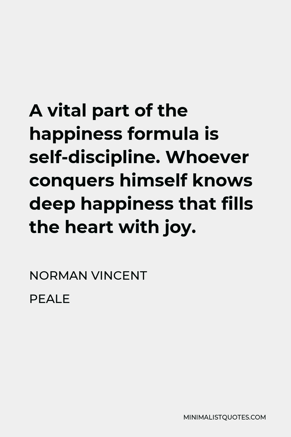 Norman Vincent Peale Quote - A vital part of the happiness formula is self-discipline. Whoever conquers himself knows deep happiness that fills the heart with joy.