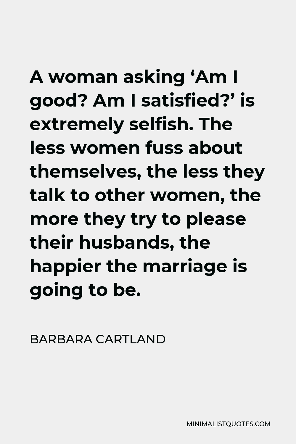Barbara Cartland Quote - A woman asking ‘Am I good? Am I satisfied?’ is extremely selfish. The less women fuss about themselves, the less they talk to other women, the more they try to please their husbands, the happier the marriage is going to be.