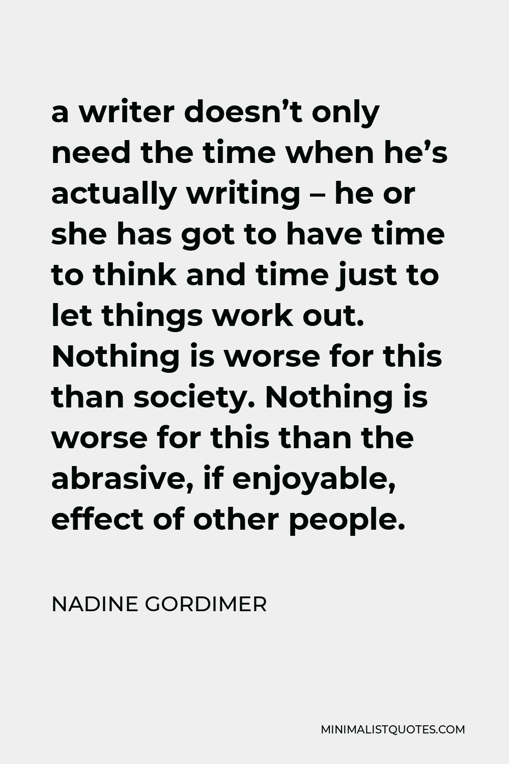 Nadine Gordimer Quote - a writer doesn’t only need the time when he’s actually writing – he or she has got to have time to think and time just to let things work out. Nothing is worse for this than society. Nothing is worse for this than the abrasive, if enjoyable, effect of other people.