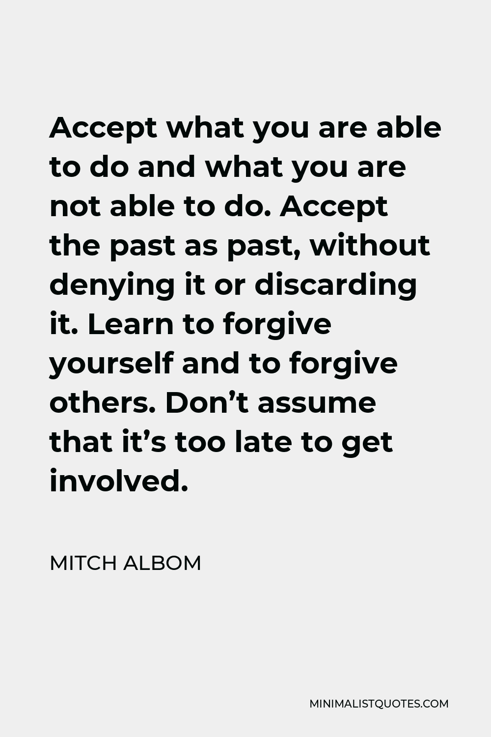 Mitch Albom Quote - Accept what you are able to do and what you are not able to do. Accept the past as past, without denying it or discarding it. Learn to forgive yourself and to forgive others. Don’t assume that it’s too late to get involved.