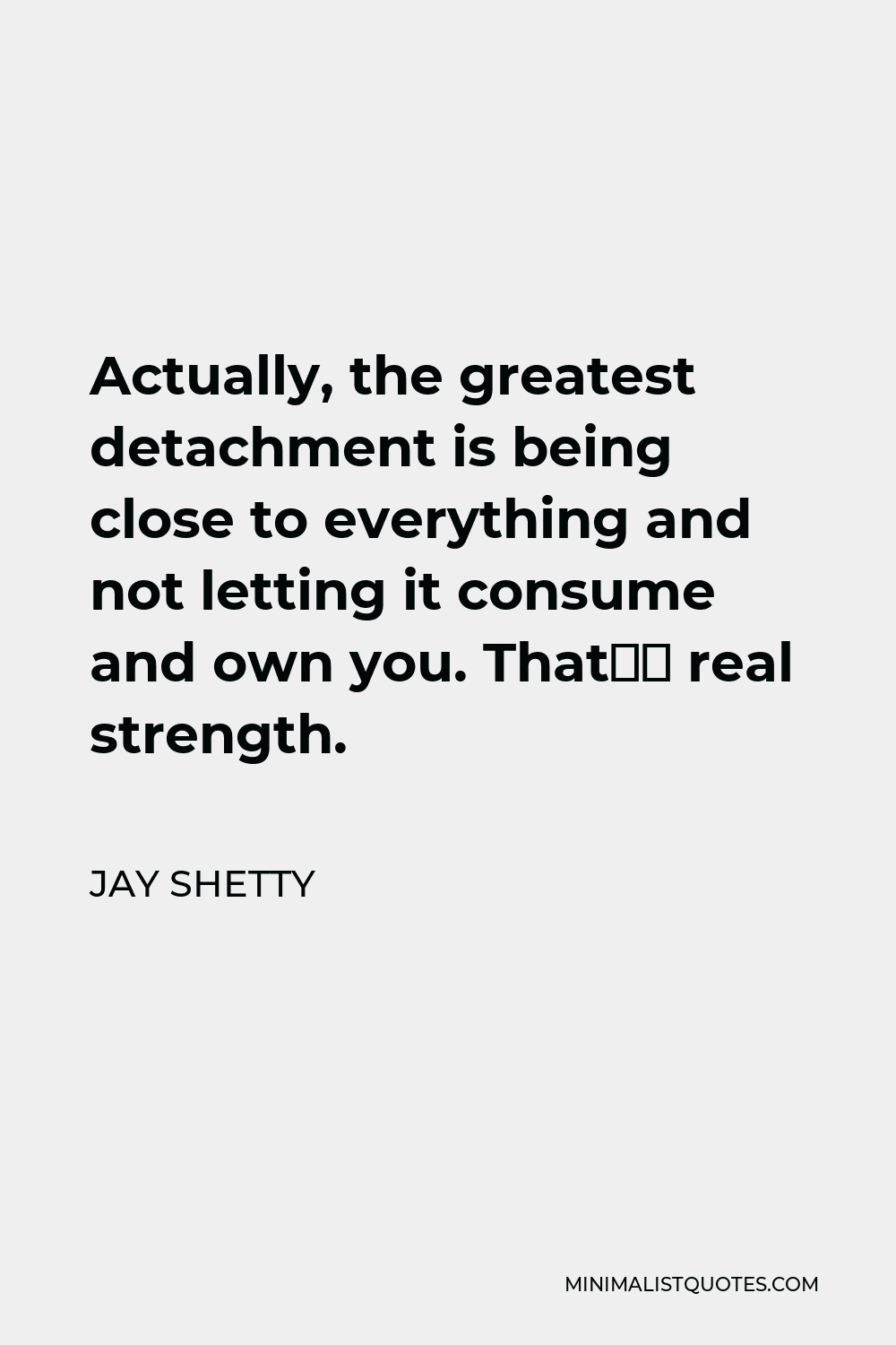 Jay Shetty Quote - Actually, the greatest detachment is being close to everything and not letting it consume and own you. That’s real strength.