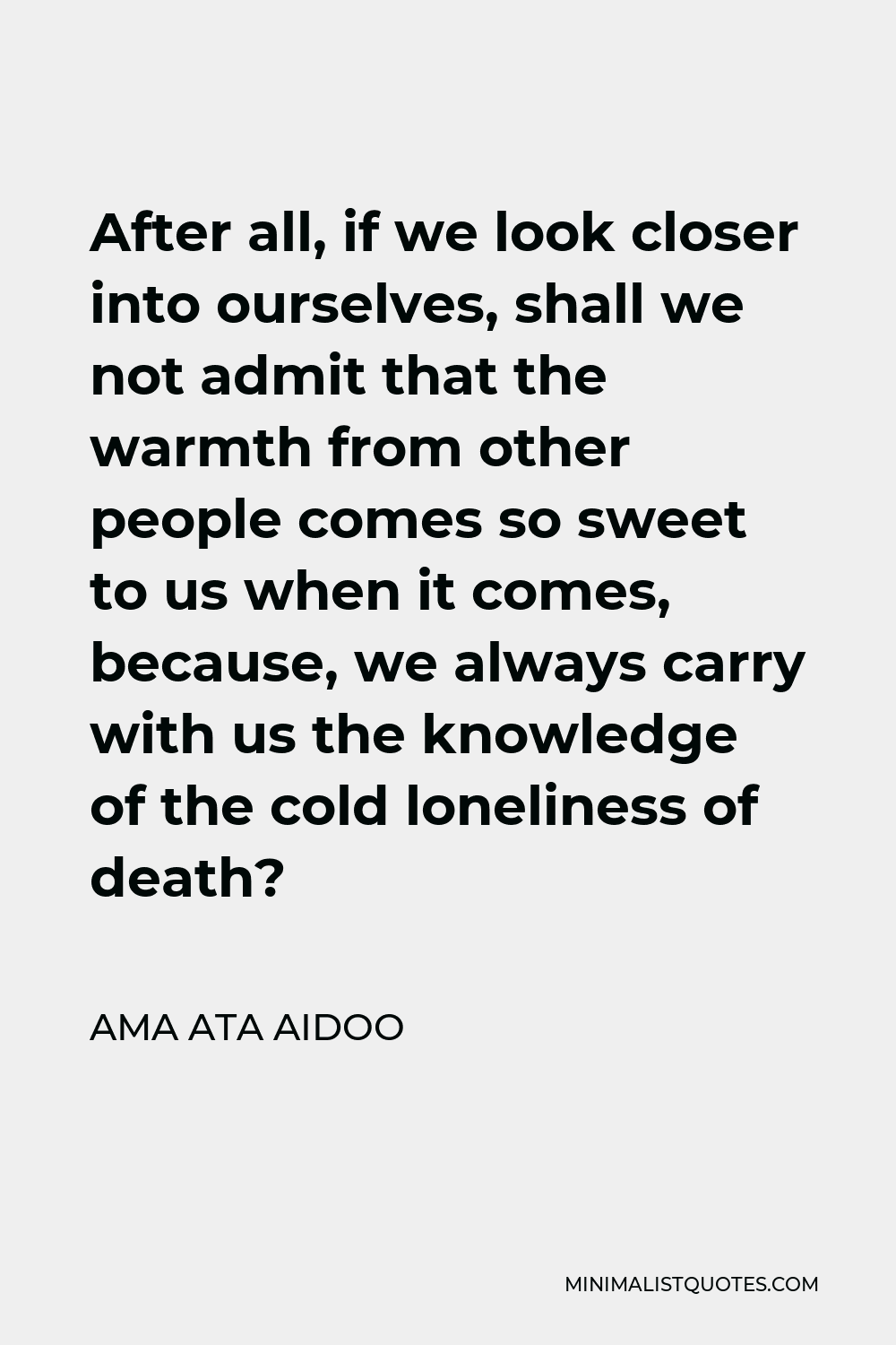 Ama Ata Aidoo Quote - After all, if we look closer into ourselves, shall we not admit that the warmth from other people comes so sweet to us when it comes, because, we always carry with us the knowledge of the cold loneliness of death?