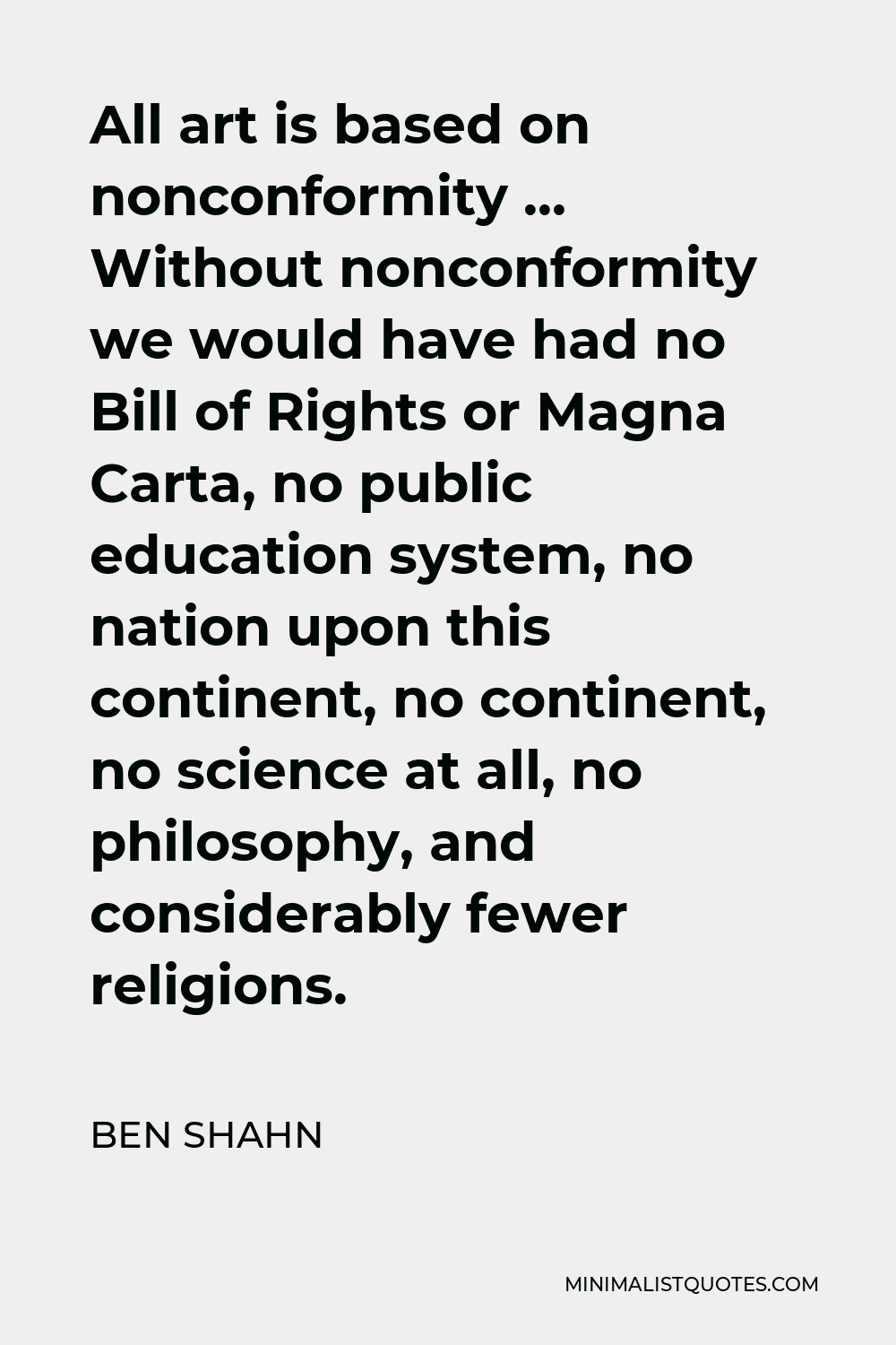 Ben Shahn Quote - All art is based on nonconformity … Without nonconformity we would have had no Bill of Rights or Magna Carta, no public education system, no nation upon this continent, no continent, no science at all, no philosophy, and considerably fewer religions.