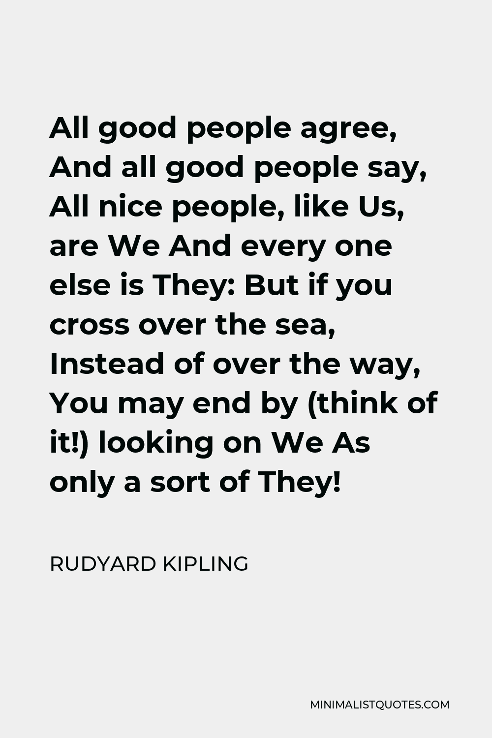 Rudyard Kipling Quote - All good people agree, And all good people say, All nice people, like Us, are We And every one else is They: But if you cross over the sea, Instead of over the way, You may end by (think of it!) looking on We As only a sort of They!