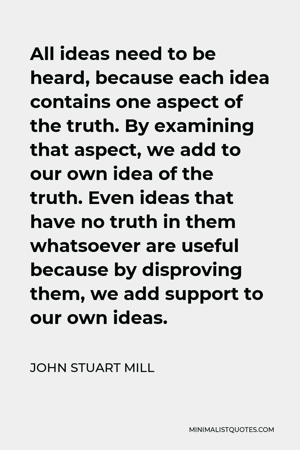 John Stuart Mill Quote - All ideas need to be heard, because each idea contains one aspect of the truth. By examining that aspect, we add to our own idea of the truth. Even ideas that have no truth in them whatsoever are useful because by disproving them, we add support to our own ideas.
