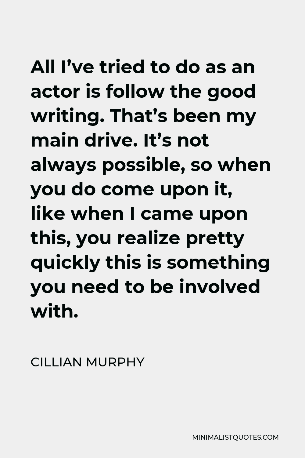 Cillian Murphy Quote - All I’ve tried to do as an actor is follow the good writing. That’s been my main drive. It’s not always possible, so when you do come upon it, like when I came upon this, you realize pretty quickly this is something you need to be involved with.